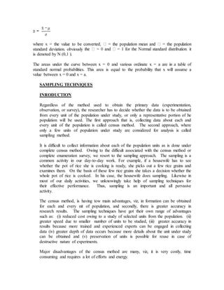 standard deviation. obviously
is denoted by N (0,1 ).
The areas under the curve between x = 0 and various ordinate x = a are in a table of
standard normal probabilities. This area is equal to the probability that x will assume a
value between x = 0 and x = a.
SAMPLING TECHNIQUES
INRODUCTION
Regardless of the method used to obtain the primary data (experimentation,
observation, or survey), the researcher has to decide whether the data is to be obtained
from every unit of the population under study, or only a representative portion of he
population will be used. The first approach that is, collecting data about each and
every unit of the population is called census method. The second approach, where
only a few units of population under study are considered for analysis is called
sampling method.
It is difficult to collect information about each of the population units as is done under
complete census method. Owing to the difficult associated with the census method or
complete enumeration survey, we resort to the sampling approach. The sampling is a
common activity in our day-to-day work. For example, if a housewife has to see
whether the pot of rice she is cooking is ready, she picks out a few rice grains and
examines them. On the basis of these few rice grains she takes a decision whether the
whole pot of rice is cooked. In his case, the housewife does sampling. Likewise in
most of our daily activities, we unknowingly take help of sampling techniques for
their effective performance. Thus, sampling is an important and all pervasive
activity.
The census method, is having tow main advantages, viz, in formation can be obtained
for each and every nit of population, and secondly, there is greater accuracy in
research results. The sampling techniques have got their own range of advantages
such as: (i) reduced cost owing to a study of selected units from the population. (ii)
greater speed due to smaller number of units to be studied, (iii) greater accuracy in
results because more trained and experienced experts can be engaged in collecting
data (iv) greater depth of data occurs because more details about the unit under study
can be obtained and (v) preservation of units is possible for reuse in case of
destructive nature of experiments.
Major disadvantages of the census method are many, viz, it is very costly, time
consuming and requires a lot of efforts and energy.
 