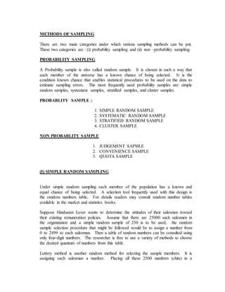 METHODS OF SAMPLING
There are two main categories under which various sampling methods can be put.
These two categories are : (i) probability sampling and (ii) non –probability sampling.
PROBABILITY SAMPLING
A Probability sample is also called random sample. It is chosen in such a way that
each member of the universe has a known chance of being selected. It is the
condition known chance that enables statistical procedures to be used on the data to
estimate sampling errors. The most frequently used probability samples are: simple
random samples, systematic samples, stratified samples, and cluster samples.
PROBABLITY SAMPLE :
1. SIMPLE RANDOM SAMPLE
2. SYSTEMATIC RANDOM SAMPLE
3. STRATIFIED RANDOM SAMPLE
4. CLUSTER SAMPLE
NON PROBABLITY SAMPLE
1. JUDGEMENT SAPMLE
2. CONVENIENCE SAMPLE
3. QUOTA SAMPLE
(I) SIMPLE RANDOM SAMPLING
Under simple random sampling each member of the population has a known and
equal chance of being selected. A selection tool frequently used with this design is
the random numbers table. For details readers may consult random number tables
available in the market and statistics books.
Suppose Hindustan Lever wants to determine the attitudes of their salesmen toward
their existing remuneration policies. Assume that there are 25000 such salesmen in
the organization and a simple random sample of 250 is to be used, the random
sample selection procedure that might be followed would be to assign a number from
0 to 2499 to each salesman. Then a table of random numbers can be consulted using
only four-digit numbers. The researcher is free to use a variety of methods to choose
the desired quantum of numbers from this table.
Lottery method is another random method for selecting the sample members. It is
assigning each salesman a number. Placing all these 2500 numbers (chits) in a
 