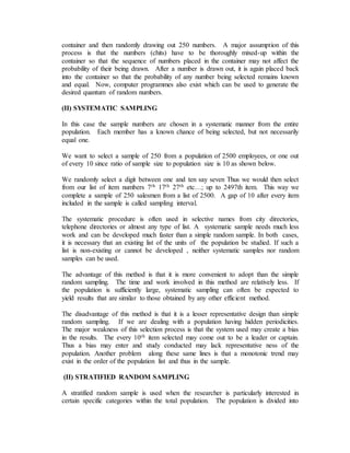 container and then randomly drawing out 250 numbers. A major assumption of this
process is that the numbers (chits) have to be thoroughly mixed-up within the
container so that the sequence of numbers placed in the container may not affect the
probability of their being drawn. After a number is drawn out, it is again placed back
into the container so that the probability of any number being selected remains known
and equal. Now, computer programmes also exist which can be used to generate the
desired quantum of random numbers.
(II) SYSTEMATIC SAMPLING
In this case the sample numbers are chosen in a systematic manner from the entire
population. Each member has a known chance of being selected, but not necessarily
equal one.
We want to select a sample of 250 from a population of 2500 employees, or one out
of every 10 since ratio of sample size to population size is 10 as shown below.
We randomly select a digit between one and ten say seven Thus we would then select
from our list of item numbers 7th 17th 27th etc…; up to 2497th item. This way we
complete a sample of 250 salesmen from a list of 2500. A gap of 10 after every item
included in the sample is called sampling interval.
The systematic procedure is often used in selective names from city directories,
telephone directories or almost any type of list. A systematic sample needs much less
work and can be developed much faster than a simple random sample. In both cases,
it is necessary that an existing list of the units of the population be studied. If such a
list is non-existing or cannot be developed , neither systematic samples nor random
samples can be used.
The advantage of this method is that it is more convenient to adopt than the simple
random sampling. The time and work involved in this method are relatively less. If
the population is sufficiently large, systematic sampling can often be expected to
yield results that are similar to those obtained by any other efficient method.
The disadvantage of this method is that it is a lesser representative design than simple
random sampling. If we are dealing with a population having hidden periodicities.
The major weakness of this selection process is that the system used may create a bias
in the results. The every 10th item selected may come out to be a leader or captain.
Thus a bias may enter and study conducted may lack representative ness of the
population. Another problem along these same lines is that a monotonic trend may
exist in the order of the population list and thus in the sample.
(II) STRATIFIED RANDOM SAMPLING
A stratified random sample is used when the researcher is particularly interested in
certain specific categories within the total population. The population is divided into
 