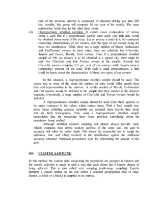 cent of the previous universe is composed of salesmen driving less than 200
km. monthly, this group will comprise 10 per cent of the sample. The same
relationship holds true for the other three strata.
(ii) Disproportinate stratified sampling: In certain cases composition of various
strata is such that if a proportionate sample were used, very little data would
be obtained about some of the strata. Let us assume a study is to be conducted
concerning characteristics of car owners, with the type of car owned being the
basis for stratification. While there are a large number of Maruti Ambasador
and Fiat/Premier owners in most cities, there are relatively few Chevrolet,
Toyota and Escort, Honda, Ford owners. Thus, if a proportionate stratified
sample of 500 car owners is to be obtained in a typical city, there might be
only two Chevrolet and four Toyota owners in the sample. Assume that
Chevrolet owners comprise 0.5 per cent of car owners, while Toyota owners
comprising1 percent of the total. With such a small representation, a little
could be learnt about the characteristics of these two types of car owners
In this situation, a disproportionate stratified sample should be used. This
means that in some of the strata the number of units would differ greatly from
their real representation in the universe. A smaller number of Maruti, Ambassador
and Fiat owners would be included in the sample that their number in the universe
warrants. Conversely, a large number of Chevrolet and Toyota owners would be
included.
A disproportionate stratified sample should be used when there appears to
be major variances in the values within certain strata. With a fixed sample size,
those strata exhibiting greatest variability are sampled more heavily than strata
that are fairly homogenous. Thus, using a disproportionate stratified sample
necessitates that the researcher have some previous knowledge about the
population being studied.
Although stratified random sampling will almost always provide more
reliable estimates than simple random samples of the same size, this gain in
accuracy will often be rather small. This means the researcher has to weigh the
additional time and effort involved in the stratification against the additional
accuracy obtained. Statistical procedures exist for determining the amount of this
gain.
(iii) CLUSTER SAMPLING
In this method the various units comprising the population are grouped in clusters and
the sample selection is made in such a way that each cluster has a known chance of
being selected. This is also called area sampling (multi-stage sampling). Experts
interpret a cluster sample as the one where a selected geographical area (a state,
district, a tehsil or a block) is sampled in its entirety.
 