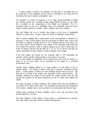 A cluster sample is useful in two situations: (i) when there is incomplete data on
the composition of the population, and (ii) when it is desirable to save time and costs
by limiting the study to specific geographical areas.
For examples, if a study of consumers is to be made among households in Shimla
city. Because people are constantly moving during different seasons, no up-to-date
list is available on the compositions of the Shimla city households. Yet, if a
researcher wants to carry out a probability study, every household must have known
chance of being selected in a sample. Cluster sampling meets this condition.
The total Shimla city can be divided into clusters on the basis of municipality
divisions or census tracts. Assume a total of 50 terms of residential characteristics.
Since in cluster sampling only a small portion of the total population is included, it is
necessary to select certain clusters from the total group for further study. Each of the
50 clusters is assigned a number from 0 to 49. A decision then has to be made as to
how many clusters will be included in the sample. If the researcher desires that total
of six clusters be involved a table of random numbers can be used to select these six.
If the six numbers selected from the table are 7, 18, 25, 29, 39 and 46, then these six
clusters represented by these numbers would be included in the sample.
If the total sample size desired for our consumer study is 250 households, the
selection of these specific sample members can be done in two ways:
(1) An equal number of households can be selected from each of the six clusters i.e.
about 42 or (2) Each cluster can be represented in the sample on a somewhat
proportionate basis.
Another cluster sampling method is to assign numbers to each block of the six
selected clusters. No attempt is made at this time to count the households in these
blocks. Certain number of blocks are then randomly selected from each area. The
final step is to include in the sample every household of these selected blocks. This
technique minimizes the amount of data needed for sample selection since the only
specific data required are the block breakdowns for the six clusters that comprise the
sample.
The major advantage of cluster sampling is that complete data about the population is
not needed at the outset of the study. By constantly narrowing down the components
of the clusters complete data on any one cluster can be postponed until the last stage.
Another major advantage of cluster sampling is that it saves time and money when
personal interviews are used.
The major limitation of this method is that it leads to a substantial loss in precision
since units within each cluster tend to be rather heterogeneous.
 