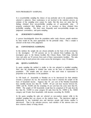 NON-PROBABILITY SAMPLING.
In n on-probability sampling the chance of any particular unit in the population being
selected is unknown. Since randomness is not involved in the selection process, an
estimate of the sampling error cannot be made. But this does not mean that the
findings obtained from non-probability sampling are of questionable value. If
properly conducted their findings can be as accurace as those obtained from
probability sampling. The three more frequently used non-probability designs are
judgement convenience, and quota sampling.
(i) JUDGEMENT SAMPLING
A person knowledgeable about the population under study chooses sample members
he feels would be the most appropriate for the particular study. Thus a sample is
selected on the basis of his judgement.
(ii) CONVENIENCE SAMPLING
In this method, the sample nits are chosen primarily on the basis of the convenience
to the investigator. If 150 persons are to be selected from Ludhiana city, the
investigator goes to the famous localities like Chaura Bazar, Field Gunj, Industrial
Area and picks up 50 persons from each of these representative localities. The units
selected may be each person who comes across the investigator every 10 minutes.
(iii) QUOTA SAMPLING
In quota sampling the method is similar to the one adopted in stratified sampling.
Here also the population is divided into strata on the basis of characteristics of
population. The sample units are chosen so that each strata is represented in
proportion to its importance in the population.
In 100 heads of households in Mumbai are to be interviewed for their attitudes
towards a proposed city tax, the researcher may want to structure the sample on the
basis of household income. Suppose that 30 per cent of the Mumbai households
have monthly income less than Rs. 10,000 60 per cent have income between Rs.
10001 and Rs. 50,000 and the remaining 10 per cent have the come more than Rs.
50000. The sample of 100 households would then be comprised of 30 units from the
less than Rs. 10,000 in come category 60 units from the Rs. 10000 to Rs. 50000
category and 10 units from households with incomes exceeding Rs. 50,000.
In the quota sampling the units are selected on non-random manner while in the
stratified sampling they are chosen on the random basis. The interviewer might go
haphazardly to any residential area and interview people until desires number is
interviewed. Thus in the selection process, each member of the universe does not
have a known chance of being chosen.
 