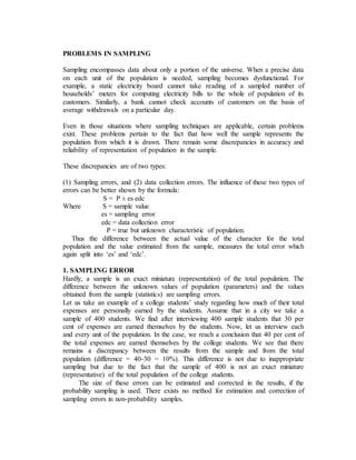 PROBLEMS IN SAMPLING
Sampling encompasses data about only a portion of the universe. When a precise data
on each unit of the population is needed, sampling becomes dysfunctional. For
example, a static electricity board cannot take reading of a sampled number of
households’ meters for computing electricity bills to the whole of population of its
customers. Similarly, a bank cannot check accounts of customers on the basis of
average withdrawals on a particular day.
Even in those situations where sampling techniques are applicable, certain problems
exist. These problems pertain to the fact that how well the sample represents the
population from which it is drawn. There remain some discrepancies in accuracy and
reliability of representation of population in the sample.
These discrepancies are of two types:
(1) Sampling errors, and (2) data collection errors. The influence of these two types of
errors can be better shown by the formula:
S = P ± es edc
Where S = sample value
es = sampling error
edc = data collection error
P = true but unknown characteristic of population.
Thus the difference between the actual value of the character for the total
population and the value estimated from the sample, measures the total error which
again split into ‘es’ and ‘edc’.
1. SAMPLING ERROR
Hardly, a sample is an exact miniature (representation) of the total population. The
difference between the unknown values of population (parameters) and the values
obtained from the sample (statistics) are sampling errors.
Let us take an example of a college students’ study regarding how much of their total
expenses are personally earned by the students. Assume that in a city we take a
sample of 400 students. We find after interviewing 400 sample students that 30 per
cent of expenses are earned themselves by the students. Now, let us interview each
and every unit of the population. In the case, we reach a conclusion that 40 per cent of
the total expenses are earned themselves by the college students. We see that there
remains a discrepancy between the results from the sample and from the total
population (difference = 40-30 = 10%). This difference is not due to inappropriate
sampling but due to the fact that the sample of 400 is not an exact miniature
(representative) of the total population of the college students.
The size of these errors can be estimated and corrected in the results, if the
probability sampling is used. There exists no method for estimation and correction of
sampling errors in non-probability samples.
 