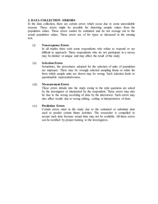 2. DATA COLLECTION ERRORS
In the data collection, there are certain errors which occur due to some unavoidable
reasons. These errors might be possible for distorting sample values from the
population values. These errors cannot be estimated and do not average out to the
actual population values. These errors are of for types as discussed in the ensuing
text.
(i) Non-response Errors
In all studies there exist some respondents who refuse to respond or are
difficult to approach. These respondents who do not participate in a survey
may be distinct or unique and may affect the result of the study
(ii) Selection Errors
Sometimes, the procedures adopted for the selection of units of population
are improper. There may be wrongly selected sampling frame or entire list
from which sample units are drawn may be wrong. Such selection leads to
questionable representativeness.
(iii) Measurement Errors
These errors intrude into the study owing to the style questions are asked
by the investigator or interpreted by the respondent. These errors may also
be due to the wrong recording of data by the interviewer. Such errors may
also affect results due to wrong editing, coding or interpretation of data.
(iv) Prediction Errors
Certain errors enter in the study due to the estimated or substitute data
used to predict certain future activities. The researcher is compelled to
accept such data because actual data may not be available. All these errors
can be rectified by proper training to the investigators.
 