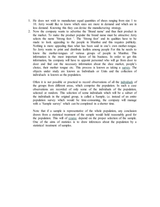 1. He does not wish to manufacture equal quantities of shoes ranging from size 1 to
10. Jerry would like to know which sizes are more in demand and which are in
less demand. Knowing this they can devise the manufacturing strategy.
2. Now the company wants to advertise the ’Brand name’ and thus their product in
the market. To make the product popular the brand name must be attractive: Jerry
selects the name ’Strong foot ’. The ‘Strong foot’ and its qualities have to be
made to look appealing to the people in Mumbai and this requires publicity.
Nothing is more appealing than what has been said in one’s own mother-tongue.
So Jerry wants to print and distribute leaflets among people For this he needs to
know the mother-tongues of various groups of people in Mumbai. This
information is the most important factor of his business. In order to get this
information, his company will have to appoint personnel who will go from door to
door and find out the necessary information about the shoe market, people’s
choice, their mother tongue etc. This process is known as taking a survey. The
objects under study are known as Individuals or Units and the collection of
individuals is known as the population.
Often it is not possible or practical to record observations of all the individuals of
the groups from different areas, which comprise the population. In such a case
observations are recorded of only some of the individuals of the population,
selected at random. This selection of some individuals which will be a subset of
the individuals in the original group, is called a Sample; i.e. instead of an entire
population survey which would be time-consuming, the company will manage
with a ‘Sample survey’ which can be completed in a shorter time.
Note that if a sample is representative of the whole population, any conclusion
drawn from a statistical treatment of the sample would hold reasonably good for
the population. This will of course, depend on the proper selection of the sample.
One of the aims of statistics is to draw inferences about the population by a
statistical treatment of samples.
 