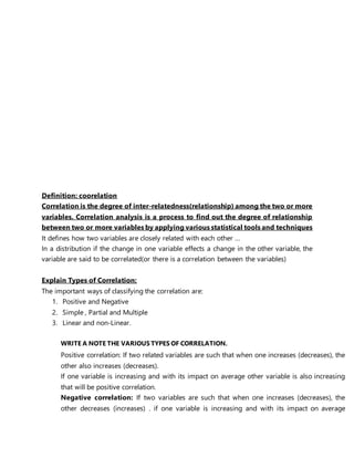 Definition: coorelation
Correlation is the degree of inter-relatedness(relationship) among the two or more
variables. Correlation analysis is a process to find out the degree of relationship
between two or more variables by applying various statistical tools and techniques
It defines how two variables are closely related with each other …
In a distribution if the change in one variable effects a change in the other variable, the
variable are said to be correlated(or there is a correlation between the variables)
Explain Types of Correlation:
The important ways of classifying the correlation are:
1. Positive and Negative
2. Simple , Partial and Multiple
3. Linear and non-Linear.
WRITE A NOTE THE VARIOUS TYPES OF CORRELATION.
Positive correlation: If two related variables are such that when one increases (decreases), the
other also increases (decreases).
If one variable is increasing and with its impact on average other variable is also increasing
that will be positive correlation.
Negative correlation: If two variables are such that when one increases (decreases), the
other decreases (increases) . if one variable is increasing and with its impact on average
 