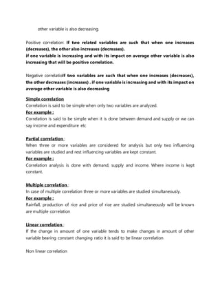 other variable is also decreasing.
Positive correlation: If two related variables are such that when one increases
(decreases), the other also increases (decreases).
if one variable is increasing and with its impact on average other variable is also
increasing that will be positive correlation.
Negative correlatioIf two variables are such that when one increases (decreases),
the other decreases (increases) . if one variable is increasing and with its impact on
average other variable is also decreasing
Simple correlation
Correlation is said to be simple when only two variables are analyzed.
For example :
Correlation is said to be simple when it is done between demand and supply or we can
say income and expenditure etc
Partial correlation :
When three or more variables are considered for analysis but only two influencing
variables are studied and rest influencing variables are kept constant.
For example :
Correlation analysis is done with demand, supply and income. Where income is kept
constant.
Multiple correlation :
In case of multiple correlation three or more variables are studied simultaneously.
For example :
Rainfall, production of rice and price of rice are studied simultaneously will be known
are multiple correlation
Linear correlation :
If the change in amount of one variable tends to make changes in amount of other
variable bearing constant changing ratio it is said to be linear correlation
Non linear correlation
 