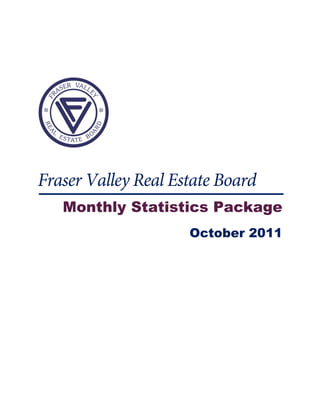  

 

 




           

 



Fraser Valley Real Estate Board
    Monthly Statistics Package
                     October 2011
 