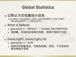Global Statistics
   以默认方式收集统计信息
    exec dbms_stats.gather_table_stats('KAMUS', 'TAB_PART',
      GRANULARITY => 'DEFAULT');
   What is Default
       granularity => ' DEFAULT ' = 'GLOBAL AND PARTITION'
       包括表，分区的全体统计信息，但是不包括子分区

   Oracle10gR2 ,Oracle11gR1/R2
       granularity => ' AUTO'
       按照分区类型决定，可能包括表，分区，子分区的所
        有全体统计信息
 