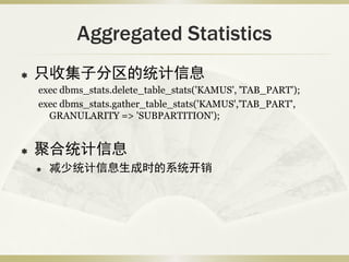Aggregated Statistics
   只收集子分区的统计信息
    exec dbms_stats.delete_table_stats('KAMUS', 'TAB_PART');
    exec dbms_stats.gather_table_stats('KAMUS','TAB_PART',
      GRANULARITY => 'SUBPARTITION');


   聚合统计信息
       减少统计信息生成时的系统开销
 