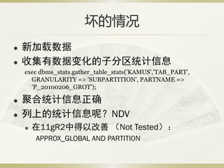 坏的情况
   新加载数据
   收集有数据变化的子分区统计信息
    exec dbms_stats.gather_table_stats('KAMUS','TAB_PART',
      GRANULARITY => 'SUBPARTITION', PARTNAME =>
      'P_20100206_GROT');

   聚合统计信息正确
   列上的统计信息呢？NDV
       在11gR2中得以改善 （Not Tested）：
        APPROX_GLOBAL AND PARTITION
 