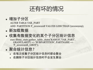 还有坏的情况
   增加子分区
    ALTER TABLE TAB_PART
    ADD PARTITION P_20100208 VALUES LESS THAN (20100209);
   新加载数据
   收集有数据变化的某个子分区统计信息
    exec dbms_stats.gather_table_stats('KAMUS','TAB_PART',
      GRANULARITY => 'SUBPARTITION', PARTNAME =>
      'P_20100208_GROT');
   聚合统计信息？
       在每次收集子分区统计信息时都会聚合
       在删除子分区统计信息时不会发生聚合
 