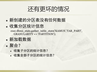还有更坏的情况
   新创建的分区表没有任何数据
   收集分区统计信息
    exec dbms_stats.gather_table_stats('KAMUS','TAB_PART',
      GRANULARITY => 'PARTITION');

   新加载数据
   聚合？
       收集子分区的统计信息？
       收集全部子分区的统计信息？
 