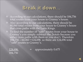 According to our calculations, there should be 184,756 total routes from your house to Granny’s house.  Also according to our calculations, there should be 60,060 total routes from your house to Granny’s house that cross paths with the Latin Kings. To find the number of “safe” routes from your house to Granny’s you simply subtract the 2totals because you either cross paths with them or you don’t. Therefore 184,756 – 60,060 =124,696  so there are 124,696 total “safe” routes to Granny’s.      124,696  =     approximately 0.675      184,756 