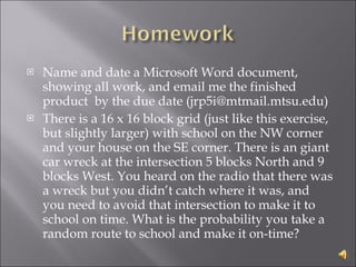 Name and date a Microsoft Word document, showing all work, and email me the finished product  by the due date (jrp5i@mtmail.mtsu.edu) There is a 16 x 16 block grid (just like this exercise, but slightly larger) with school on the NW corner and your house on the SE corner. There is an giant car wreck at the intersection 5 blocks North and 9 blocks West. You heard on the radio that there was a wreck but you didn’t catch where it was, and you need to avoid that intersection to make it to school on time. What is the probability you take a random route to school and make it on-time? 