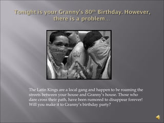 The Latin Kings are a local gang and happen to be roaming the streets between your house and Granny’s house. Those who dare cross their path, have been rumored to disappear forever! Will you make it to Granny’s birthday party? 