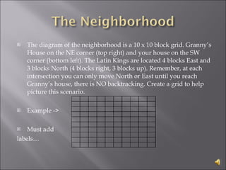 The diagram of the neighborhood is a 10 x 10 block grid. Granny’s House on the NE corner (top right) and your house on the SW corner (bottom left). The Latin Kings are located 4 blocks East and 3 blocks North (4 blocks right, 3 blocks up). Remember, at each intersection you can only move North or East until you reach Granny’s house, there is NO backtracking. Create a grid to help picture this scenario. Example -> Must add labels… 