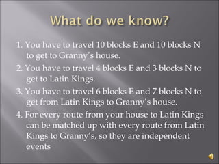 1. You have to travel 10 blocks E and 10 blocks N to get to Granny’s house.  2. You have to travel 4 blocks E and 3 blocks N to get to Latin Kings.  3. You have to travel 6 blocks E and 7 blocks N to get from Latin Kings to Granny’s house.  4. For every route from your house to Latin Kings can be matched up with every route from Latin Kings to Granny’s, so they are independent events 