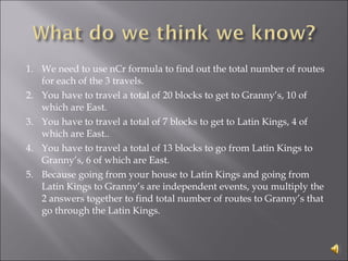 1. We need to use nCr formula to find out the total number of routes for each of the 3 travels.  2. You have to travel a total of 20 blocks to get to Granny’s, 10 of which are East. 3. You have to travel a total of 7 blocks to get to Latin Kings, 4 of which are East..  4. You have to travel a total of 13 blocks to go from Latin Kings to Granny’s, 6 of which are East.  5.  Because going from your house to Latin Kings and going from Latin Kings to Granny’s are independent events, you multiply the 2 answers together to find total number of routes to Granny’s that go through the Latin Kings. 