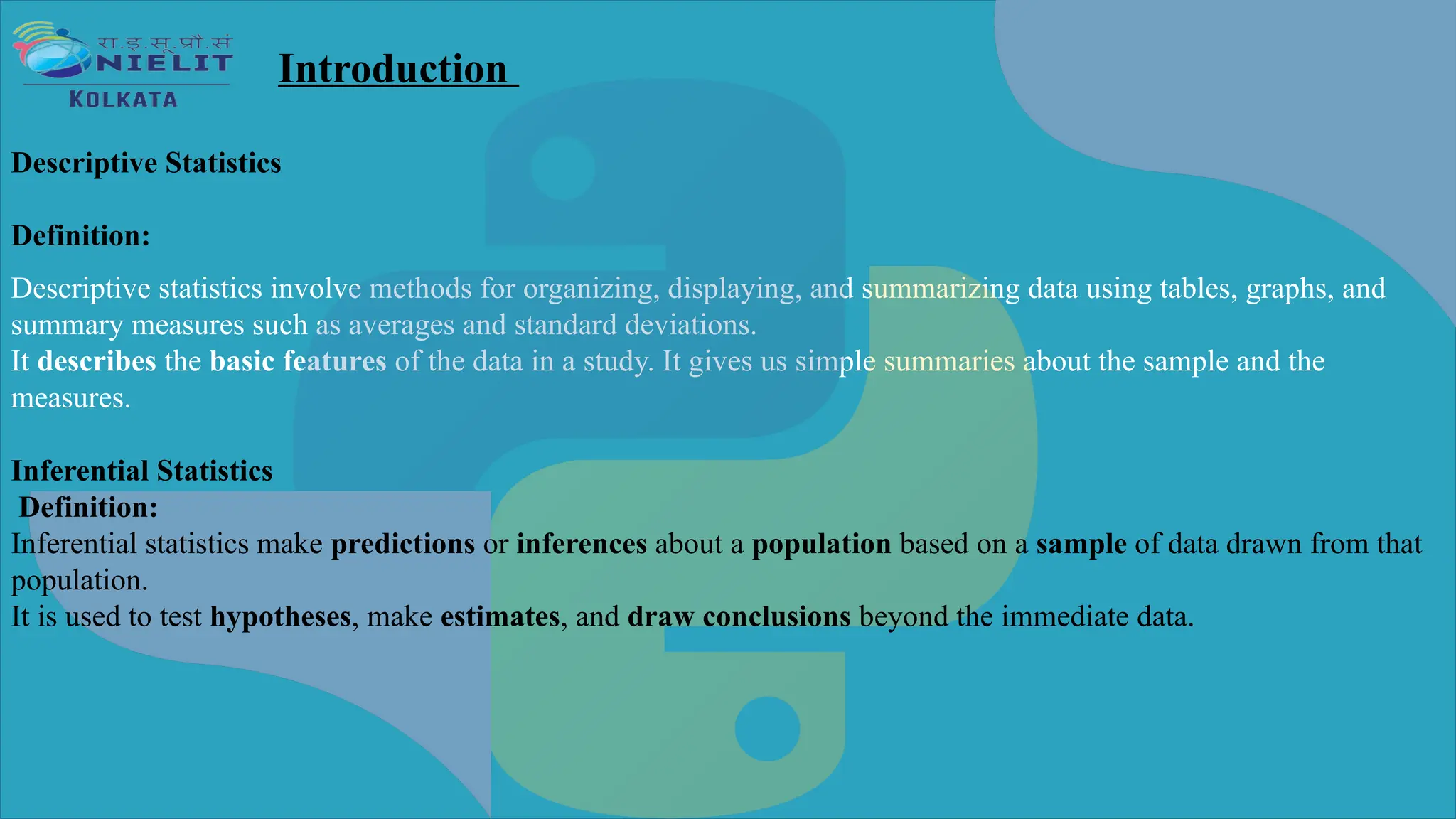 Descriptive statistics involve methods for organizing, displaying, and summarizing data using tables, graphs, and
summary measures such as averages and standard deviations.
It describes the basic features of the data in a study. It gives us simple summaries about the sample and the
measures.
Introduction
Descriptive Statistics
Definition:
Inferential Statistics
Definition:
Inferential statistics make predictions or inferences about a population based on a sample of data drawn from that
population.
It is used to test hypotheses, make estimates, and draw conclusions beyond the immediate data.
 
