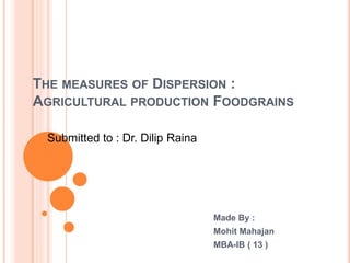 THE MEASURES OF DISPERSION :
AGRICULTURAL PRODUCTION FOODGRAINS
Made By :
Mohit Mahajan
MBA-IB ( 13 )
Submitted to : Dr. Dilip Raina
 