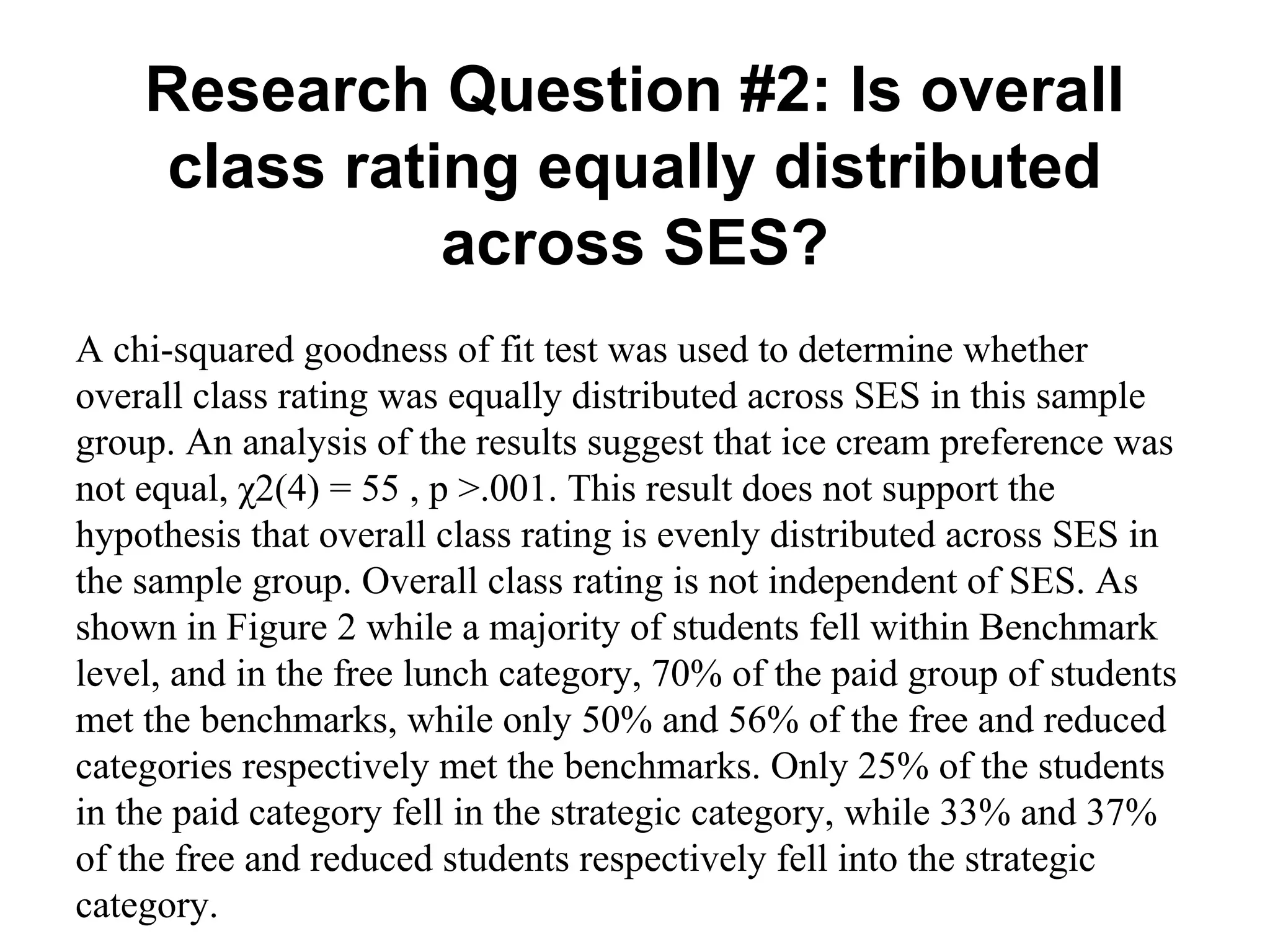 Research Question #2: Is overall
class rating equally distributed
across SES?
A chi-squared goodness of fit test was used to determine whether
overall class rating was equally distributed across SES in this sample
group. An analysis of the results suggest that ice cream preference was
not equal, χ2(4) = 55 , p >.001. This result does not support the
hypothesis that overall class rating is evenly distributed across SES in
the sample group. Overall class rating is not independent of SES. As
shown in Figure 2 while a majority of students fell within Benchmark
level, and in the free lunch category, 70% of the paid group of students
met the benchmarks, while only 50% and 56% of the free and reduced
categories respectively met the benchmarks. Only 25% of the students
in the paid category fell in the strategic category, while 33% and 37%
of the free and reduced students respectively fell into the strategic
category.

 