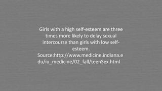 Girls with a high self-esteem are three
times more likely to delay sexual
intercourse than girls with low self-
esteem.
Source:http://www.medicine.indiana.e
du/iu_medicine/02_fall/teenSex.html
 