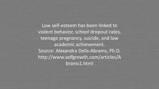 Low self-esteem has been linked to
violent behavior, school dropout rates,
teenage pregnancy, suicide, and low
academic achievement.
Source: Alexandra Delis-Abrams, Ph.D.
http://www.selfgrowth.com/articles/A
brams1.html
 