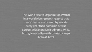 The World Health Organization (WHO)
in a worldwide research reports that
more deaths are caused by suicide
every year than homicide or war.
Source: Alexandra Delis-Abrams, Ph.D.
http://www.selfgrowth.com/articles/A
brams1.html
 