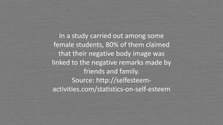 In a study carried out among some
female students, 80% of them claimed
that their negative body image was
linked to the negative remarks made by
friends and family.
Source: http://selfesteem-
activities.com/statistics-on-self-esteem
 