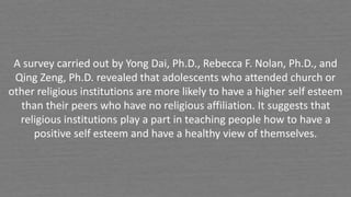 A survey carried out by Yong Dai, Ph.D., Rebecca F. Nolan, Ph.D., and
Qing Zeng, Ph.D. revealed that adolescents who attended church or
other religious institutions are more likely to have a higher self esteem
than their peers who have no religious affiliation. It suggests that
religious institutions play a part in teaching people how to have a
positive self esteem and have a healthy view of themselves.
 