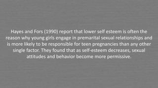 Hayes and Fors (1990) report that lower self esteem is often the
reason why young girls engage in premarital sexual relationships and
is more likely to be responsible for teen pregnancies than any other
single factor. They found that as self-esteem decreases, sexual
attitudes and behavior become more permissive.
 