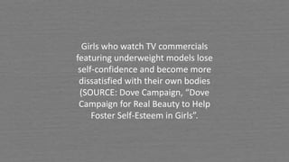 Girls who watch TV commercials
featuring underweight models lose
self-confidence and become more
dissatisfied with their own bodies
(SOURCE: Dove Campaign, “Dove
Campaign for Real Beauty to Help
Foster Self-Esteem in Girls”.
 