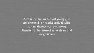 Across the nation, 50% of young girls
are engaged in negative activities like
cutting themselves, or starving
themselves because of self-esteem and
image issues.
 