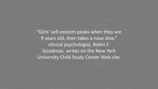 “Girls’ self-esteem peaks when they are
9 years old, then takes a nose dive,”
clinical psychologist, Robin F.
Goodman, writes on the New York
University Child Study Center Web site.
 