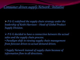 Consumer driven supply Network : Initiative 
 P & G redefined the supply chain strategy under the 
leadership of Keith Harrison – Head of Global Product 
Supply Division. 
 P & G decided to have a connection between the actual 
sales and the supply chain process. 
• Paradigm shift in viewing supply chain management 
from forecast driven to actual demand driven. 
• Supply Network instead of supply chain because of 
information flow in all directions. 
 