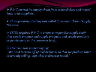  P & G started its supply chain from store shelves and moved 
back to its suppliers. 
 This operating strategy was called Consumer Driven Supply 
Network. 
 CSDN required P & G to create a responsive supply chain 
that would produce and supply products and supply products 
as per demand at the customer level. 
 Harrison was quoted saying: 
“We need to work off of real demand, so that we produce what 
is actually selling , not what is forecast to sell.” 
 