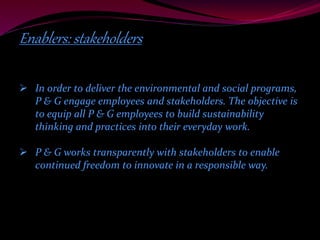 Enablers: stakeholders 
 In order to deliver the environmental and social programs, 
P & G engage employees and stakeholders. The objective is 
to equip all P & G employees to build sustainability 
thinking and practices into their everyday work. 
 P & G works transparently with stakeholders to enable 
continued freedom to innovate in a responsible way. 
 