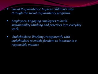  Social Responsibility: Improve children’s lives 
through the social responsibility programs. 
 Employees: Engaging employees to build 
sustainability thinking and practices into everyday 
work. 
 Stakeholders: Working transparently with 
stakeholders to enable freedom to innovate in a 
responsible manner. 
 