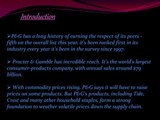 P&G has a long history of earning the respect of its peers - 
fifth on the overall list this year, it's been ranked first in its 
industry every year it's been in the survey since 1997. 
 Procter & Gamble has incredible reach. It's the world's largest 
consumer-products company, with annual sales around $79 
billion. 
With commodity prices rising, P&G says it will have to raise 
prices on some products. But P&G's products, including Tide, 
Crest and many other household staples, form a strong 
foundation to weather volatile prices down the supply chain. 
 