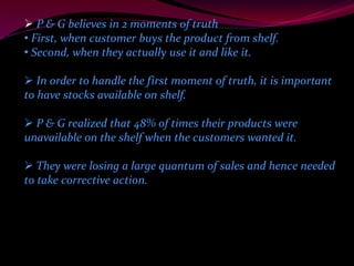  P & G believes in 2 moments of truth 
• First, when customer buys the product from shelf. 
• Second, when they actually use it and like it. 
 In order to handle the first moment of truth, it is important 
to have stocks available on shelf. 
 P & G realized that 48% of times their products were 
unavailable on the shelf when the customers wanted it. 
 They were losing a large quantum of sales and hence needed 
to take corrective action. 
 