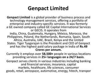 Genpact Limited
Genpact Limited is a global provider of business process and
technology management services, offering a portfolio of
enterprise and industry-specific services. It was formerly
a GE owned company called GE Capital International Services
or GECIS. It operates from
India, China, Guatemala, Hungary, México, Morocco, the
Philippines, Poland, the Netherlands, Romania, Spain, South
Africa, Australia, UAE, Brazil, Kenya and the United
States. Tiger Tyagarajan is the President and CEO of Genpact
and has the highest paid salary package in India of Rs.49
Crores per annum.
Currently it employs over 58,500+ people in various locations
providing services in 25+ languages on a 24/7 basis.
Genpact serves clients in various industries including banking
and financial services, insurance, capital
markets, healthcare, life sciences, consumer
goods, retail, aerospace, automotive, energy, hitech, transpor
 