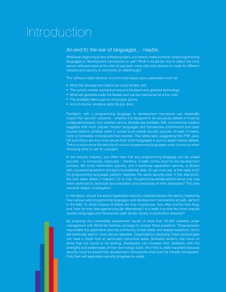2014 Website Security Statistics Report2
An end to the war of languages… maybe.
Whenever beginning a new software project, you have to make a choice: what programming
languages or development frameworks to use? While it would be nice to select the most
secure software stack at the start of a project, more often this decision is made for different
reasons and security is commonly an afterthought.
The software stack decision is commonly based upon parameters such as:
§§ What the development teams are most familiar with.
§§ The current market momentum around the latest and greatest technology.
§§ What will generate code the fastest and can be maintained at a low cost.
§§ The available talent pool as the project grows.
§§ And of course, whatever gets the job done.
Familiarity with a programming language or development framework can drastically
impact the ‘security’ outcome – whether it is designed to be secure by default or must be
configured properly, and whether various libraries are available. Still, conventional wisdom
suggests that most popular modern languages and frameworks (commercial and open
source) perform similarly when it comes to an overall security posture. At least in theory,
none is noticeably more secure than another. That being said, suggesting that PHP, Java,
C# and others are any more secure than other languages is sure to spark heated debate.
This is curious since the security of various programming languages rarely comes up when
choosing what to use for a project.
In the security industry, you often hear that any programming language can be coded
securely – or conversely, insecurely – therefore, it really comes down to the development
process. We know information security, and in particular application security, is littered
with conventional wisdom and lacks foundational data. So we must ask, is this really true?
Do programming languages perform relatively the same security-wise in the real-world,
the only place where it matters? Or is their thought-to-be-similar-performance only true
when restricted to technical documentation and anecdotes of their advocates? This area
warrants deeper investigation.
In this report, we put this area of application security understanding to the test by measuring
how various web programming languages and development frameworks actually perform
in the field. To which classes of attack are they most prone, how often and for how long;
and, how do they fare against popular alternatives? Is it really true that the most popular
modern languages and frameworks yield similar results in production websites?
By analyzing the vulnerability assessment results of more than 30,000 websites under
management with WhiteHat Sentinel, we begin to answer these questions. These answers
may enable the application security community to ask better and deeper questions, which
will eventually lead to more secure websites. Organizations deploying these technologies
can have a closer look at particularly risk-prone areas. Software vendors may focus on
areas that are found to be lacking. Developers can increase their familiarity with the
strengths and weaknesses of their technology stack. All of this is vitally important because
security must be baked into development frameworks and must be virtually transparent.
Only then will application security progress be made.
Introduction
 