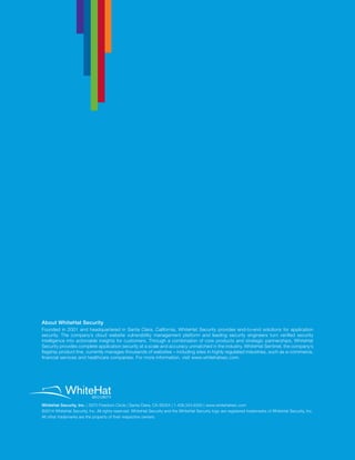 WhiteHat Security, Inc. | 3970 Freedom Circle | Santa Clara, CA 95054 | 1.408.343.8300 | www.whitehatsec.com
©2014 WhiteHat Security, Inc. All rights reserved. WhiteHat Security and the WhiteHat Security logo are registered trademarks of WhiteHat Security, Inc.
All other trademarks are the property of their respective owners.
About WhiteHat Security
Founded in 2001 and headquartered in Santa Clara, California, WhiteHat Security provides end-to-end solutions for application
security. The company’s cloud website vulnerability management platform and leading security engineers turn verified security
intelligence into actionable insights for customers. Through a combination of core products and strategic partnerships, WhiteHat
Security provides complete application security at a scale and accuracy unmatched in the industry. WhiteHat Sentinel, the company’s
flagship product line, currently manages thousands of websites – including sites in highly regulated industries, such as e-commerce,
financial services and healthcare companies. For more information, visit www.whitehatsec.com.
 