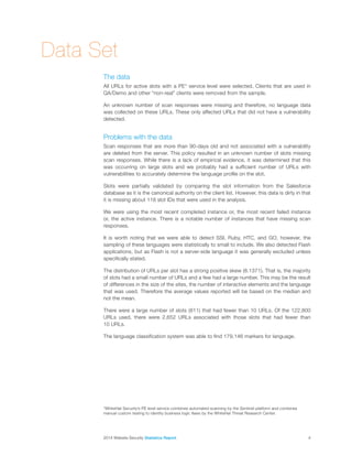 2014 Website Security Statistics Report4
Data Set
The data
All URLs for active slots with a PE* service level were selected. Clients that are used in
QA/Demo and other “non-real” clients were removed from the sample.
An unknown number of scan responses were missing and therefore, no language data
was collected on these URLs. These only affected URLs that did not have a vulnerability
detected.
Problems with the data
Scan responses that are more than 90-days old and not associated with a vulnerability
are deleted from the server. This policy resulted in an unknown number of slots missing
scan responses. While there is a lack of empirical evidence, it was determined that this
was occurring on large slots and we probably had a sufficient number of URLs with
vulnerabilities to accurately determine the language profile on the slot.
Slots were partially validated by comparing the slot information from the Salesforce
database as it is the canonical authority on the client list. However, this data is dirty in that
it is missing about 118 slot IDs that were used in the analysis.
We were using the most recent completed instance or, the most recent failed instance
or, the active instance. There is a notable number of instances that have missing scan
responses.
It is worth noting that we were able to detect SSI, Ruby, HTC, and GO, however, the
sampling of these languages were statistically to small to include. We also detected Flash
applications, but as Flash is not a server-side language it was generally excluded unless
specifically stated.
The distribution of URLs per slot has a strong positive skew (8.1371). That is, the majority
of slots had a small number of URLs and a few had a large number. This may be the result
of differences in the size of the sites, the number of interactive elements and the language
that was used. Therefore the average values reported will be based on the median and
not the mean.
There were a large number of slots (811) that had fewer than 10 URLs. Of the 122,800
URLs used, there were 2,652 URLs associated with those slots that had fewer than
10 URLs.
The language classification system was able to find 179,146 markers for language.
*WhiteHat Security’s PE level service combines automated scanning by the Sentinel platform and combines
manual custom testing to identity business logic flaws by the WhiteHat Threat Research Center.
 