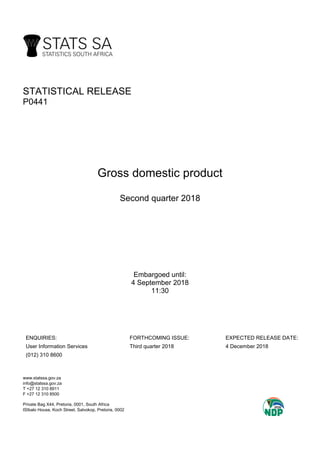 STATISTICAL RELEASE
P0441
Gross domestic product
Second quarter 2018
Embargoed until:
4 September 2018
11:30
ENQUIRIES: FORTHCOMING ISSUE: EXPECTED RELEASE DATE:
User Information Services Third quarter 2018 4 December 2018
(012) 310 8600
www.statssa.gov.za
info@statssa.gov.za
T +27 12 310 8911
F +27 12 310 8500
Private Bag X44, Pretoria, 0001, South Africa
ISIbalo House, Koch Street, Salvokop, Pretoria, 0002
 