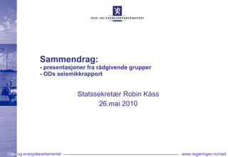Sammendrag:  - presentasjoner fra rådgivende grupper  - ODs seismikkrapport Statssekretær Robin Kåss 26.mai 2010 
