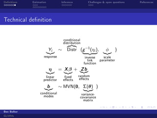 Denitions

Estimation

Inference

Challenges  open questions

Technical denition
conditional
distribution
Yi

∼

Distr

response

η
linear
predictor

b

conditional
modes

Ben Bolker
GLMMs

=

Xβ
xed
eects

(g −1 (η ),
i

φ

)

scale
inverse
parameter
link
function

+

Zb

random
eects

∼ MVN(0, Σ(θ) )
variancecovariance
matrix

References

 