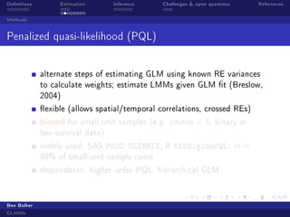 Denitions

Estimation

Inference

Challenges  open questions

References

Methods

Penalized quasi-likelihood (PQL)
alternate steps of estimating GLM using known RE variances
to calculate weights; estimate LMMs given GLM t (Breslow,
2004)
exible (allows spatial/temporal correlations, crossed REs)

biased

for small unit samples (e.g. counts

 5,

binary or

low-survival data)
widely used: SAS

PROC GLIMMIX,

R

MASS:glmmPQL:

90% of small-unit-sample cases
descendants: higher-order PQL, hierarchical GLM

Ben Bolker
GLMMs

in

≈

 