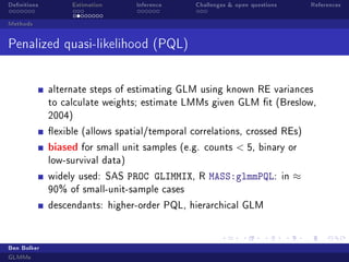 Denitions

Estimation

Inference

Challenges  open questions

References

Methods

Penalized quasi-likelihood (PQL)
alternate steps of estimating GLM using known RE variances
to calculate weights; estimate LMMs given GLM t (Breslow,
2004)
exible (allows spatial/temporal correlations, crossed REs)

biased

for small unit samples (e.g. counts

 5,

binary or

low-survival data)
widely used: SAS

PROC GLIMMIX,

R

MASS:glmmPQL:

90% of small-unit-sample cases
descendants: higher-order PQL, hierarchical GLM

Ben Bolker
GLMMs

in

≈

 